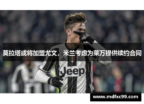 莫拉塔或将加盟尤文，米兰考虑为莱万提供续约合同